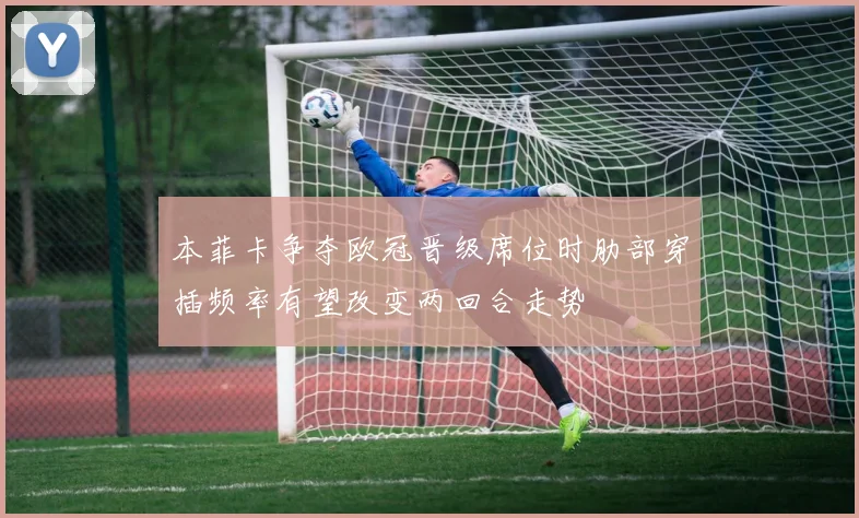 本菲卡争夺欧冠晋级席位时肋部穿插频率有望改变两回合走势