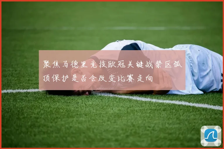 聚焦马德里竞技欧冠关键战禁区弧顶保护是否会改变比赛走向