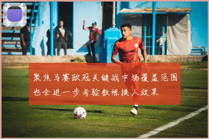 聚焦马赛欧冠关键战中场覆盖范围也会进一步考验教练换人效果