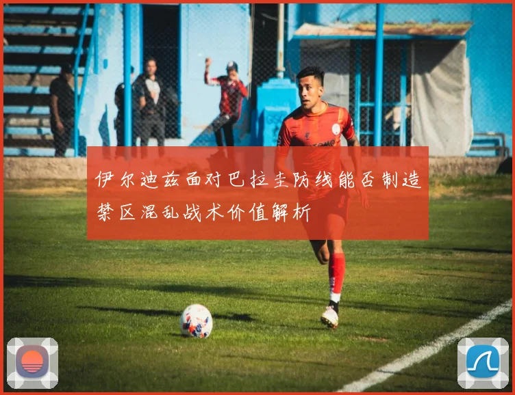 伊尔迪兹面对巴拉圭防线能否制造禁区混乱战术价值解析