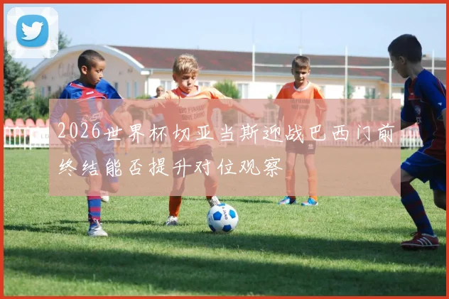 2026世界杯切亚当斯迎战巴西门前终结能否提升对位观察