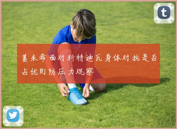 基米希面对科特迪瓦身体对抗是否占优盯防压力观察
