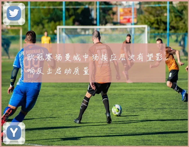 欧冠赛场曼城中场接应层次有望影响反击启动质量