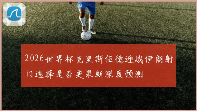 2026世界杯克里斯伍德迎战伊朗射门选择是否更果断深度预测