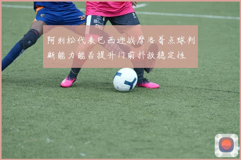 阿利松代表巴西迎战摩洛哥点球判断能力能否提升门前扑救稳定性