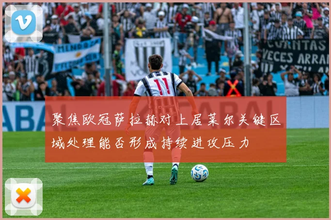 聚焦欧冠萨拉赫对上居莱尔关键区域处理能否形成持续进攻压力