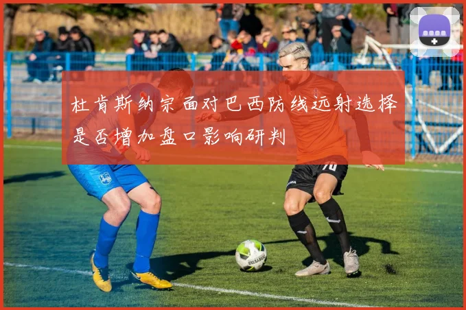 杜肯斯纳宗面对巴西防线远射选择是否增加盘口影响研判