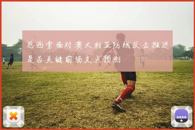 恩西索面对澳大利亚防线反击推进是否关键前场支点预测