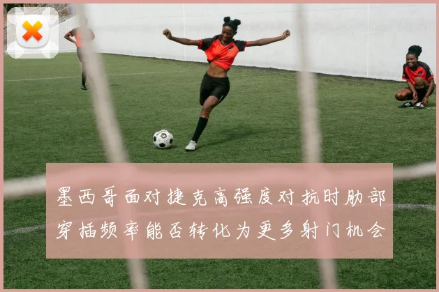 墨西哥面对捷克高强度对抗时肋部穿插频率能否转化为更多射门机会
