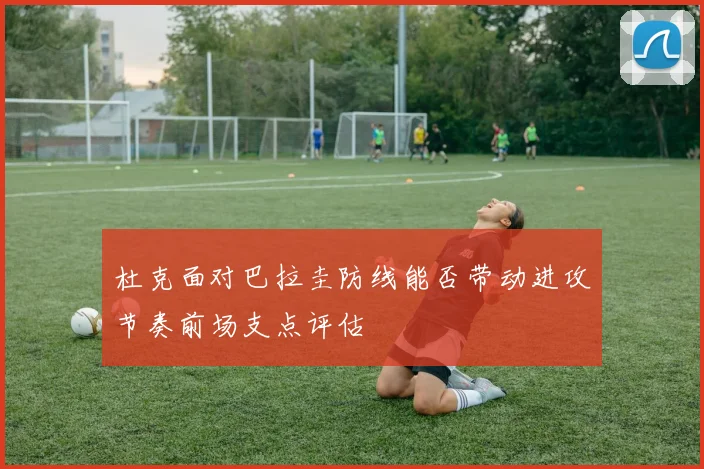 杜克面对巴拉圭防线能否带动进攻节奏前场支点评估