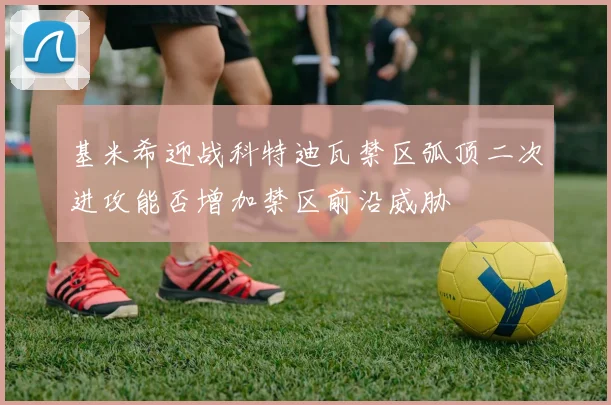 基米希迎战科特迪瓦禁区弧顶二次进攻能否增加禁区前沿威胁
