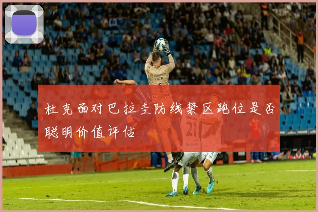 杜克面对巴拉圭防线禁区跑位是否聪明价值评估