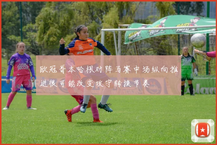欧冠哥本哈根对阵马赛中场纵向推进很可能改变攻守转换节奏