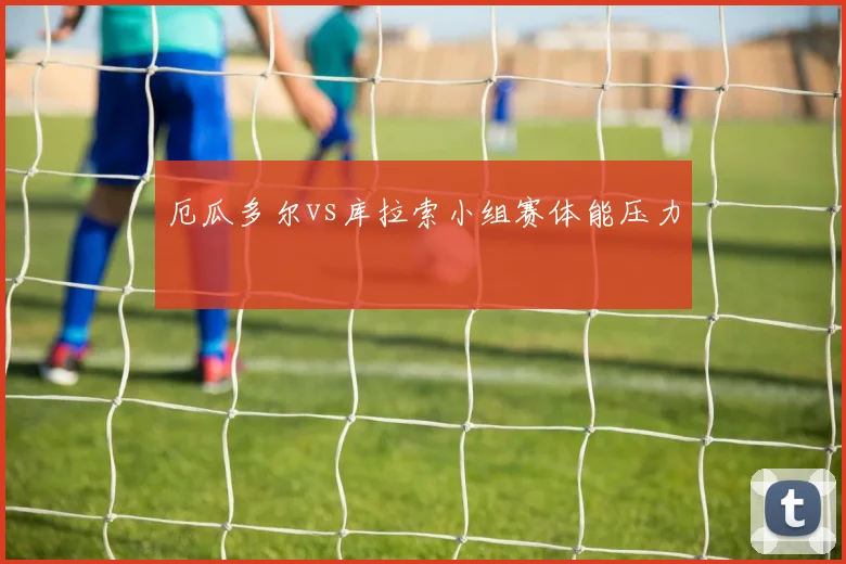 厄瓜多尔vs库拉索小组赛体能压力