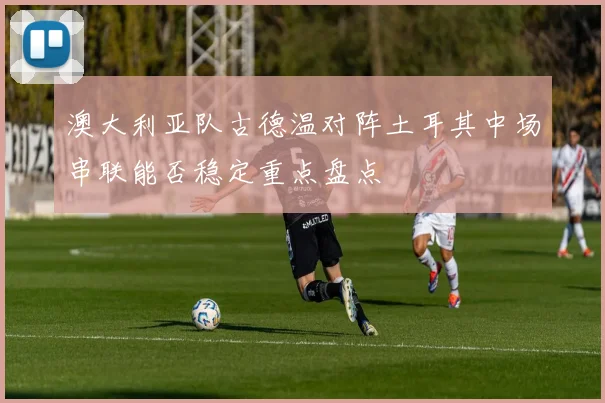 澳大利亚队古德温对阵土耳其中场串联能否稳定重点盘点