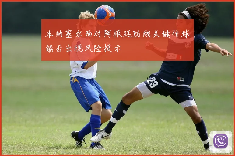 本纳塞尔面对阿根廷防线关键传球能否出现风险提示