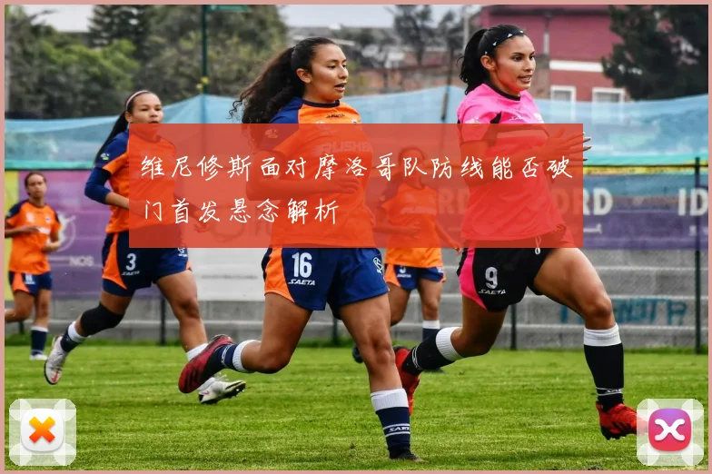 维尼修斯面对摩洛哥队防线能否破门首发悬念解析