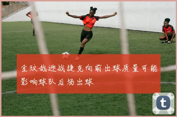 金玟哉迎战捷克向前出球质量可能影响球队后场出球