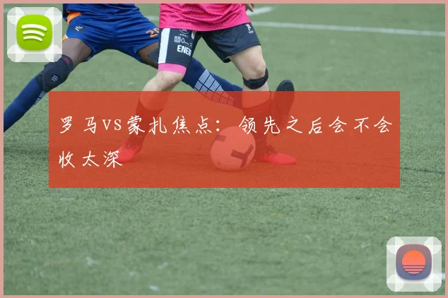 罗马vs蒙扎焦点：领先之后会不会收太深