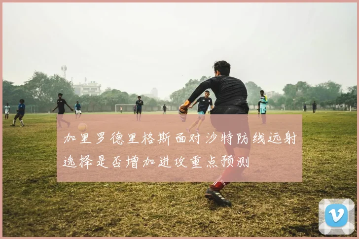 加里罗德里格斯面对沙特防线远射选择是否增加进攻重点预测