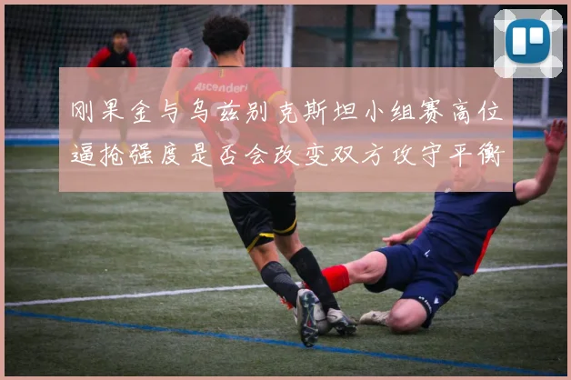 刚果金与乌兹别克斯坦小组赛高位逼抢强度是否会改变双方攻守平衡