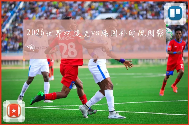 2026世界杯捷克vs韩国补时规则影响