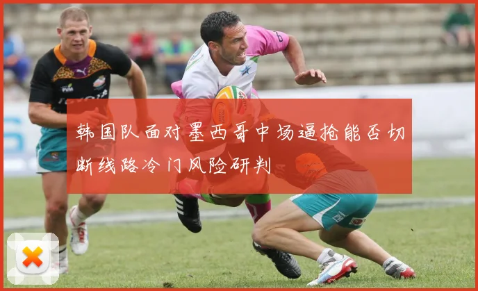韩国队面对墨西哥中场逼抢能否切断线路冷门风险研判