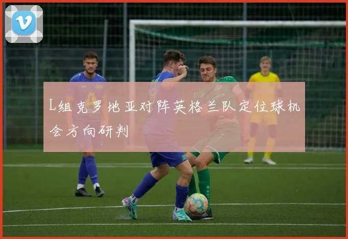 L组克罗地亚对阵英格兰队定位球机会方向研判