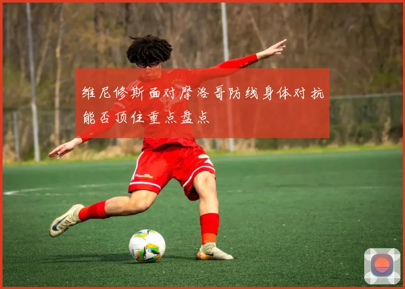 维尼修斯面对摩洛哥防线身体对抗能否顶住重点盘点