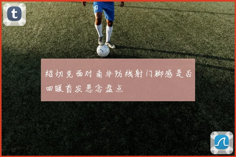 绍切克面对南非防线射门脚感是否回暖首发悬念盘点