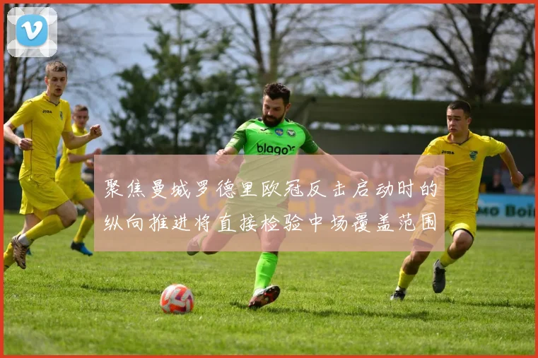 聚焦曼城罗德里欧冠反击启动时的纵向推进将直接检验中场覆盖范围