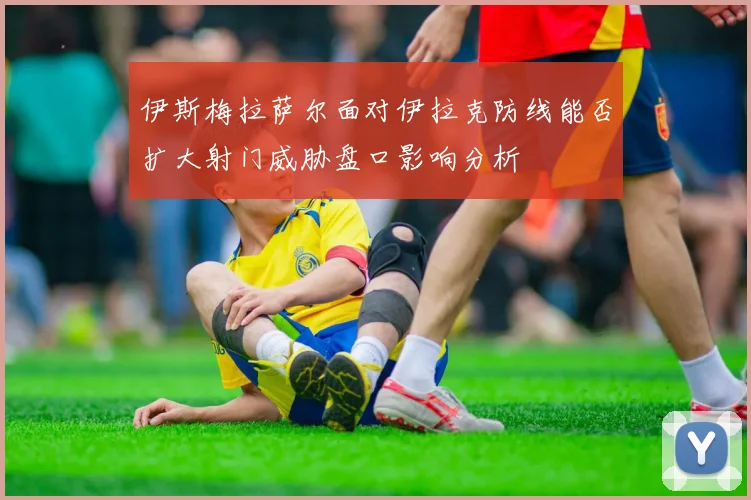 伊斯梅拉萨尔面对伊拉克防线能否扩大射门威胁盘口影响分析