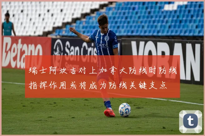 瑞士阿坎吉对上加拿大防线时防线指挥作用或将成为防线关键支点