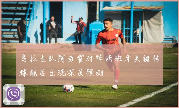 乌拉圭队阿劳霍对阵西班牙关键传球能否出现深度预测