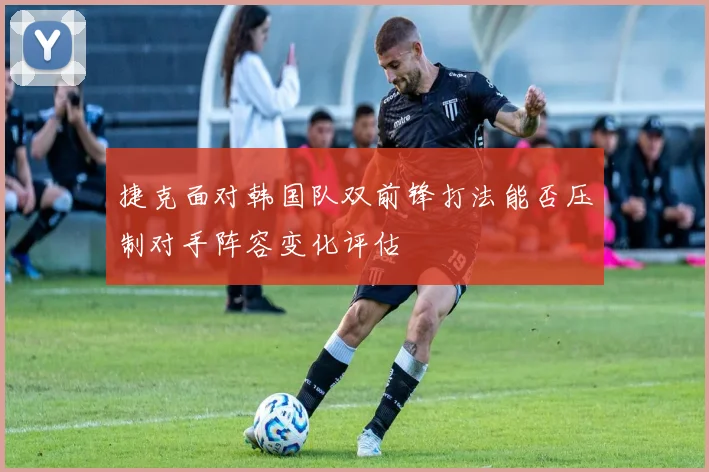 捷克面对韩国队双前锋打法能否压制对手阵容变化评估