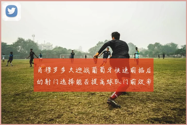 肖穆罗多夫迎战葡萄牙快速前插后的射门选择能否提高球队门前效率