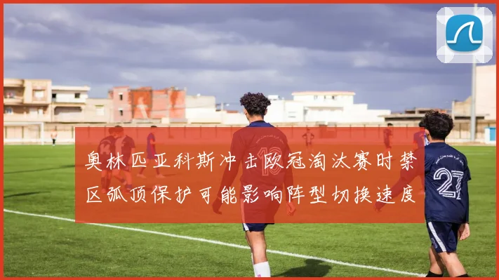 奥林匹亚科斯冲击欧冠淘汰赛时禁区弧顶保护可能影响阵型切换速度