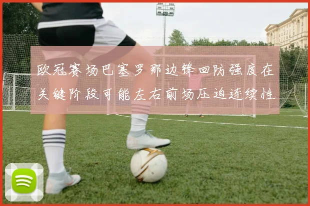 欧冠赛场巴塞罗那边锋回防强度在关键阶段可能左右前场压迫连续性