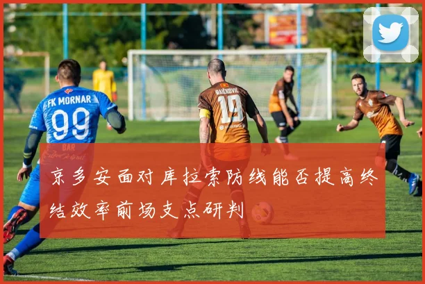 京多安面对库拉索防线能否提高终结效率前场支点研判