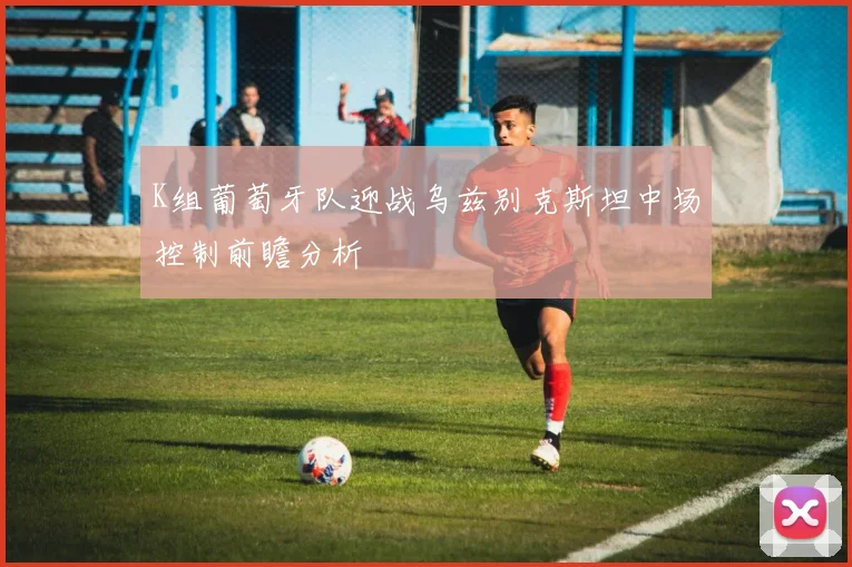 K组葡萄牙队迎战乌兹别克斯坦中场控制前瞻分析
