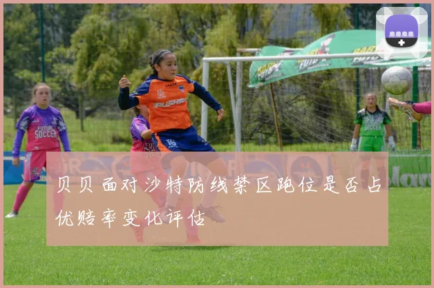 贝贝面对沙特防线禁区跑位是否占优赔率变化评估