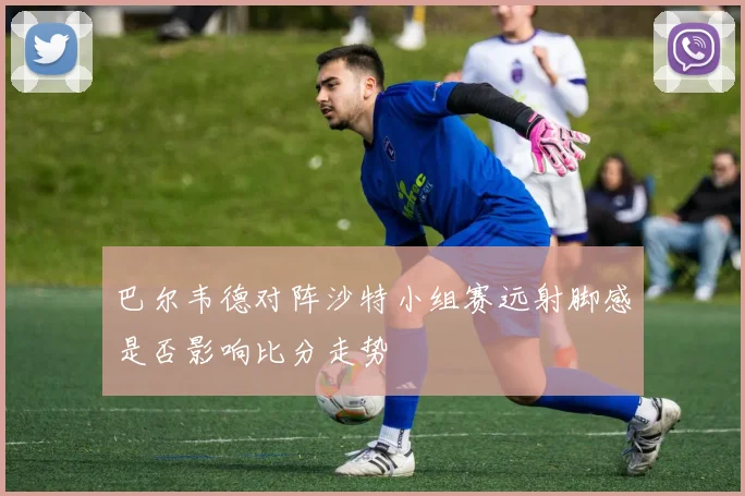 巴尔韦德对阵沙特小组赛远射脚感是否影响比分走势